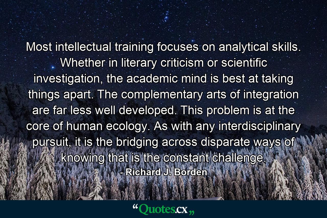 Most intellectual training focuses on analytical skills. Whether in literary criticism or scientific investigation, the academic mind is best at taking things apart. The complementary arts of integration are far less well developed. This problem is at the core of human ecology. As with any interdisciplinary pursuit, it is the bridging across disparate ways of knowing that is the constant challenge. - Quote by Richard J. Borden