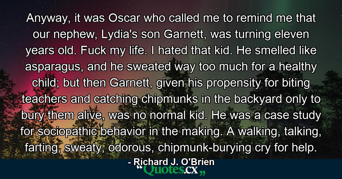 Anyway, it was Oscar who called me to remind me that our nephew, Lydia's son Garnett, was turning eleven years old. Fuck my life. I hated that kid. He smelled like asparagus, and he sweated way too much for a healthy child; but then Garnett, given his propensity for biting teachers and catching chipmunks in the backyard only to bury them alive, was no normal kid. He was a case study for sociopathic behavior in the making. A walking, talking, farting, sweaty, odorous, chipmunk-burying cry for help. - Quote by Richard J. O'Brien