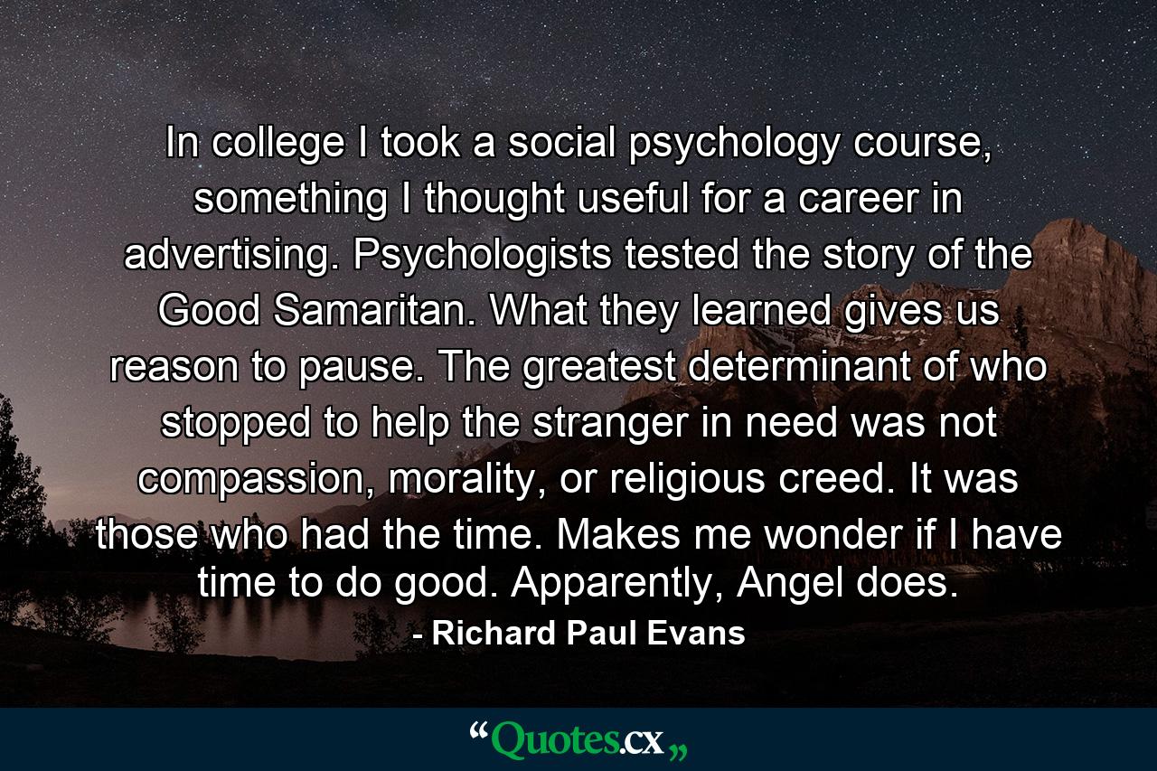 In college I took a social psychology course, something I thought useful for a career in advertising. Psychologists tested the story of the Good Samaritan. What they learned gives us reason to pause. The greatest determinant of who stopped to help the stranger in need was not compassion, morality, or religious creed. It was those who had the time. Makes me wonder if I have time to do good. Apparently, Angel does. - Quote by Richard Paul Evans