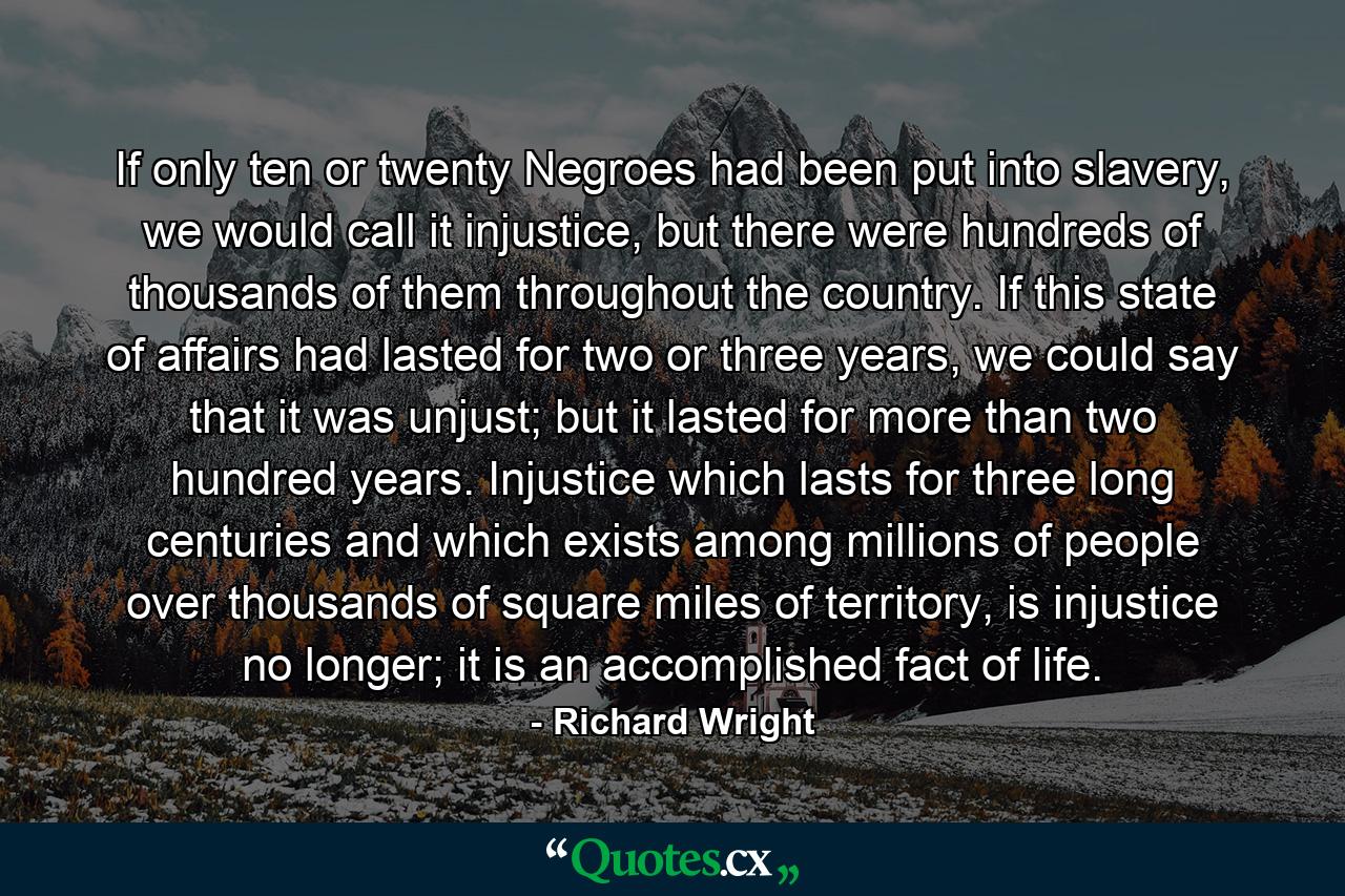 If only ten or twenty Negroes had been put into slavery, we would call it injustice, but there were hundreds of thousands of them throughout the country. If this state of affairs had lasted for two or three years, we could say that it was unjust; but it lasted for more than two hundred years. Injustice which lasts for three long centuries and which exists among millions of people over thousands of square miles of territory, is injustice no longer; it is an accomplished fact of life. - Quote by Richard Wright