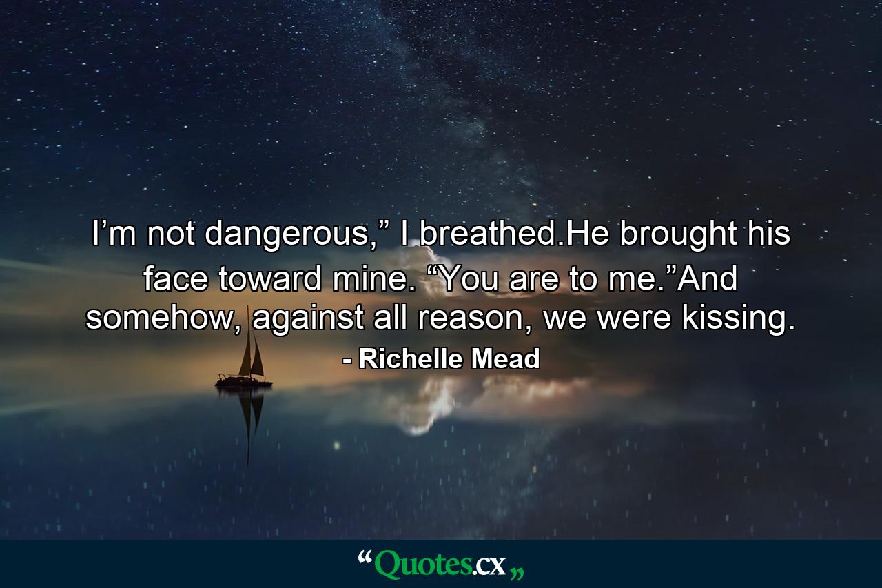 I’m not dangerous,” I breathed.He brought his face toward mine. “You are to me.”And somehow, against all reason, we were kissing. - Quote by Richelle Mead