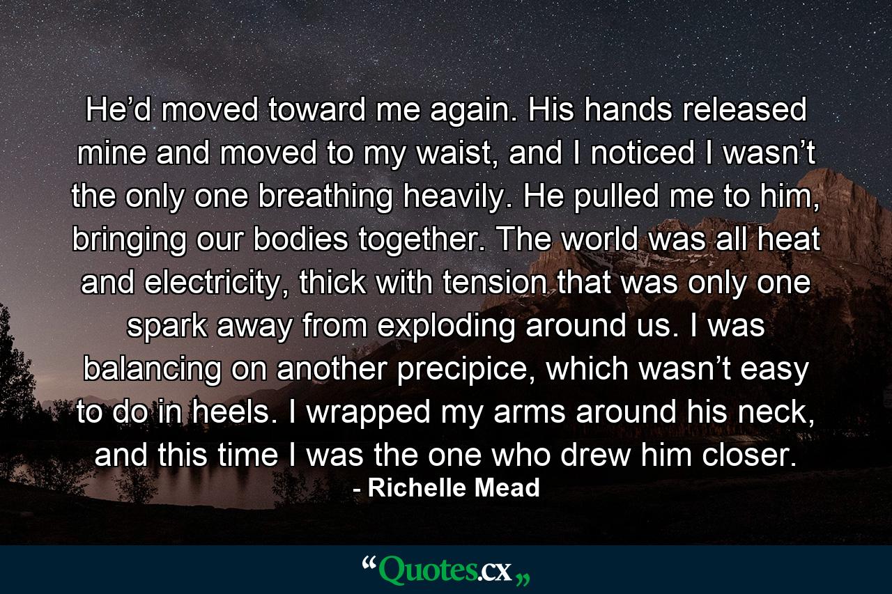 He’d moved toward me again. His hands released mine and moved to my waist, and I noticed I wasn’t the only one breathing heavily. He pulled me to him, bringing our bodies together. The world was all heat and electricity, thick with tension that was only one spark away from exploding around us. I was balancing on another precipice, which wasn’t easy to do in heels. I wrapped my arms around his neck, and this time I was the one who drew him closer. - Quote by Richelle Mead