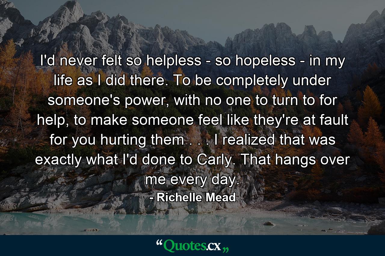 I'd never felt so helpless - so hopeless - in my life as I did there. To be completely under someone's power, with no one to turn to for help, to make someone feel like they're at fault for you hurting them . . . I realized that was exactly what I'd done to Carly. That hangs over me every day. - Quote by Richelle Mead