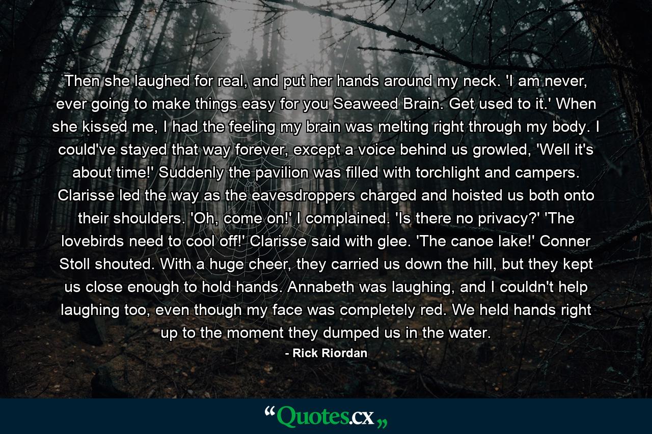 Then she laughed for real, and put her hands around my neck. 'I am never, ever going to make things easy for you Seaweed Brain. Get used to it.' When she kissed me, I had the feeling my brain was melting right through my body. I could've stayed that way forever, except a voice behind us growled, 'Well it's about time!' Suddenly the pavilion was filled with torchlight and campers. Clarisse led the way as the eavesdroppers charged and hoisted us both onto their shoulders. 'Oh, come on!' I complained. 'Is there no privacy?' 'The lovebirds need to cool off!' Clarisse said with glee. 'The canoe lake!' Conner Stoll shouted. With a huge cheer, they carried us down the hill, but they kept us close enough to hold hands. Annabeth was laughing, and I couldn't help laughing too, even though my face was completely red. We held hands right up to the moment they dumped us in the water. - Quote by Rick Riordan