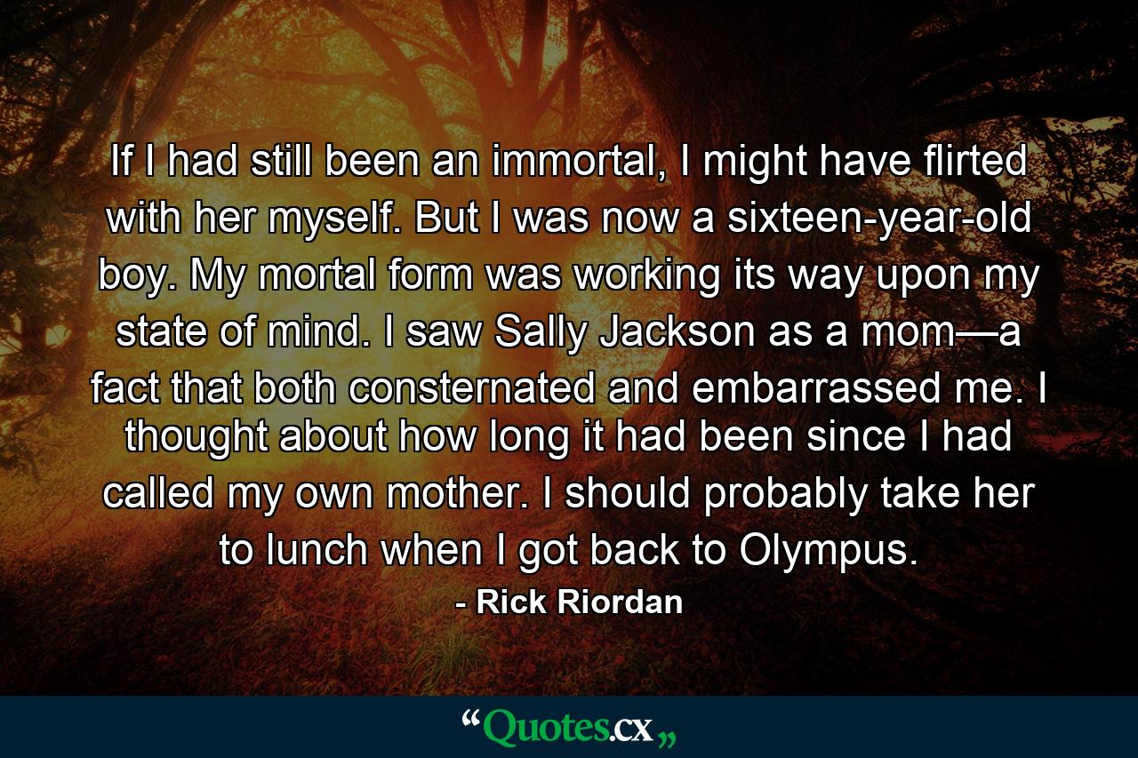 If I had still been an immortal, I might have flirted with her myself. But I was now a sixteen-year-old boy. My mortal form was working its way upon my state of mind. I saw Sally Jackson as a mom—a fact that both consternated and embarrassed me. I thought about how long it had been since I had called my own mother. I should probably take her to lunch when I got back to Olympus. - Quote by Rick Riordan