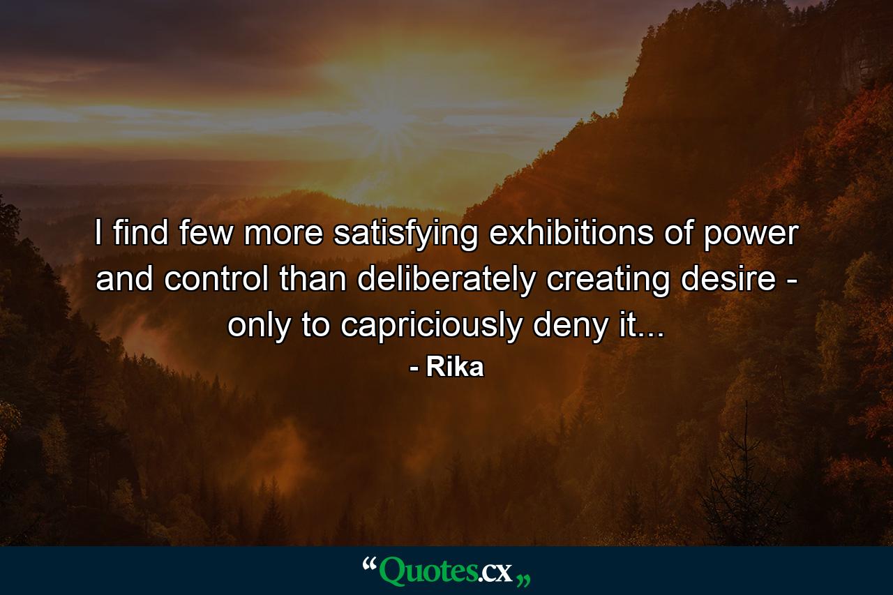 I find few more satisfying exhibitions of power and control than deliberately creating desire - only to capriciously deny it... - Quote by Rika