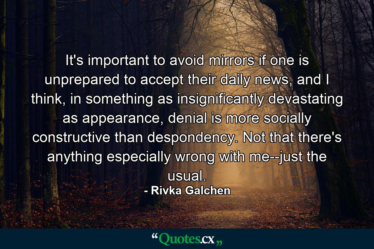 It's important to avoid mirrors if one is unprepared to accept their daily news, and I think, in something as insignificantly devastating as appearance, denial is more socially constructive than despondency. Not that there's anything especially wrong with me--just the usual. - Quote by Rivka Galchen