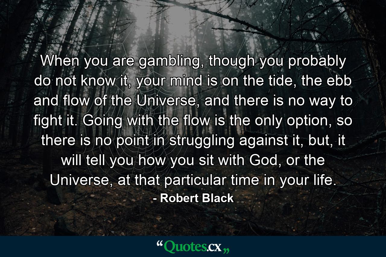 When you are gambling, though you probably do not know it, your mind is on the tide, the ebb and flow of the Universe, and there is no way to fight it. Going with the flow is the only option, so there is no point in struggling against it, but, it will tell you how you sit with God, or the Universe, at that particular time in your life. - Quote by Robert Black