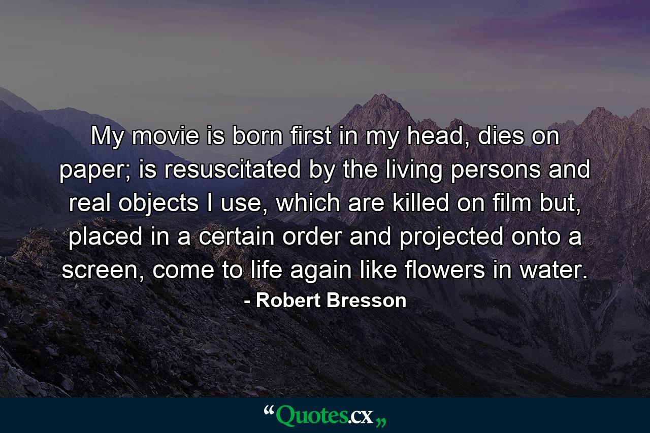 My movie is born first in my head, dies on paper; is resuscitated by the living persons and real objects I use, which are killed on film but, placed in a certain order and projected onto a screen, come to life again like flowers in water. - Quote by Robert Bresson