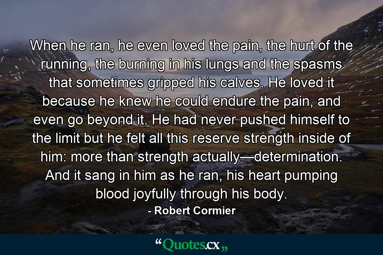 When he ran, he even loved the pain, the hurt of the running, the burning in his lungs and the spasms that sometimes gripped his calves. He loved it because he knew he could endure the pain, and even go beyond it. He had never pushed himself to the limit but he felt all this reserve strength inside of him: more than strength actually—determination. And it sang in him as he ran, his heart pumping blood joyfully through his body. - Quote by Robert Cormier