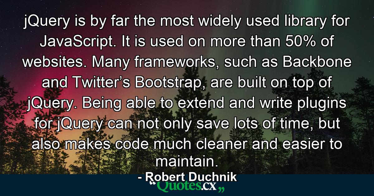 jQuery is by far the most widely used library for JavaScript. It is used on more than 50% of websites. Many frameworks, such as Backbone and Twitter’s Bootstrap, are built on top of jQuery. Being able to extend and write plugins for jQuery can not only save lots of time, but also makes code much cleaner and easier to maintain. - Quote by Robert Duchnik