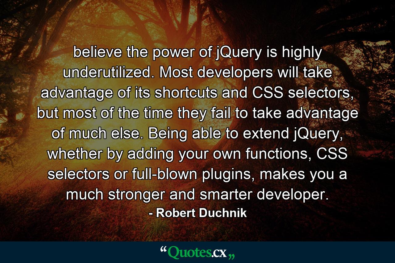 believe the power of jQuery is highly underutilized. Most developers will take advantage of its shortcuts and CSS selectors, but most of the time they fail to take advantage of much else. Being able to extend jQuery, whether by adding your own functions, CSS selectors or full-blown plugins, makes you a much stronger and smarter developer. - Quote by Robert Duchnik