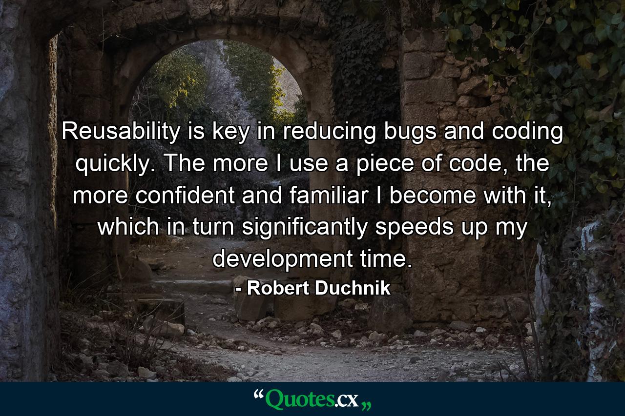 Reusability is key in reducing bugs and coding quickly. The more I use a piece of code, the more confident and familiar I become with it, which in turn significantly speeds up my development time. - Quote by Robert Duchnik