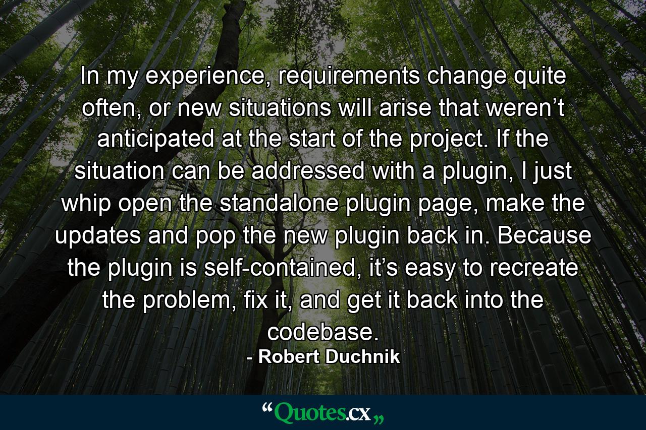 In my experience, requirements change quite often, or new situations will arise that weren’t anticipated at the start of the project. If the situation can be addressed with a plugin, I just whip open the standalone plugin page, make the updates and pop the new plugin back in. Because the plugin is self-contained, it’s easy to recreate the problem, fix it, and get it back into the codebase. - Quote by Robert Duchnik