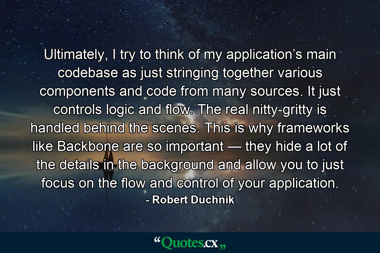 Ultimately, I try to think of my application’s main codebase as just stringing together various components and code from many sources. It just controls logic and flow. The real nitty-gritty is handled behind the scenes. This is why frameworks like Backbone are so important — they hide a lot of the details in the background and allow you to just focus on the flow and control of your application. - Quote by Robert Duchnik