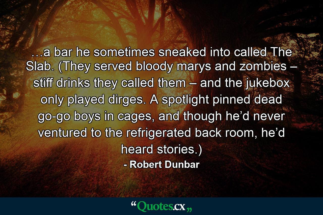 …a bar he sometimes sneaked into called The Slab. (They served bloody marys and zombies – stiff drinks they called them – and the jukebox only played dirges. A spotlight pinned dead go-go boys in cages, and though he’d never ventured to the refrigerated back room, he’d heard stories.) - Quote by Robert Dunbar