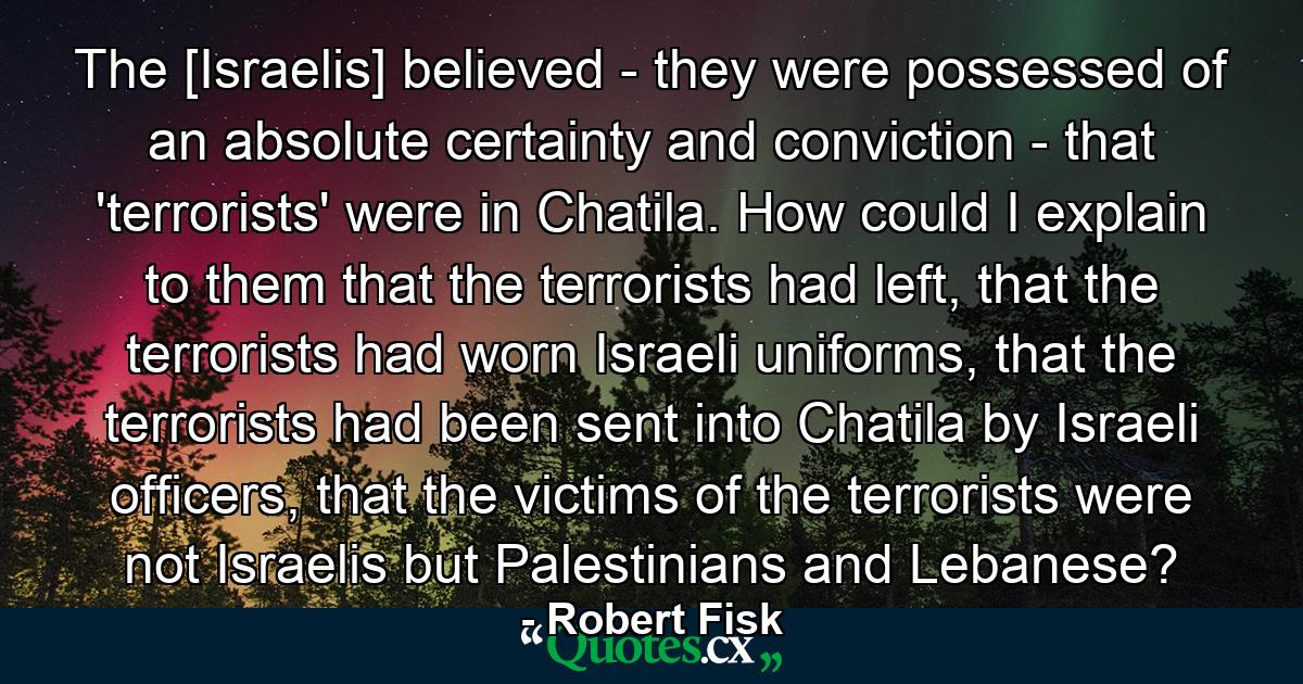 The [Israelis] believed - they were possessed of an absolute certainty and conviction - that 'terrorists' were in Chatila. How could I explain to them that the terrorists had left, that the terrorists had worn Israeli uniforms, that the terrorists had been sent into Chatila by Israeli officers, that the victims of the terrorists were not Israelis but Palestinians and Lebanese? - Quote by Robert Fisk