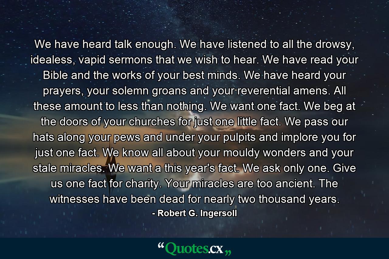 We have heard talk enough. We have listened to all the drowsy, idealess, vapid sermons that we wish to hear. We have read your Bible and the works of your best minds. We have heard your prayers, your solemn groans and your reverential amens. All these amount to less than nothing. We want one fact. We beg at the doors of your churches for just one little fact. We pass our hats along your pews and under your pulpits and implore you for just one fact. We know all about your mouldy wonders and your stale miracles. We want a this year's fact. We ask only one. Give us one fact for charity. Your miracles are too ancient. The witnesses have been dead for nearly two thousand years. - Quote by Robert G. Ingersoll