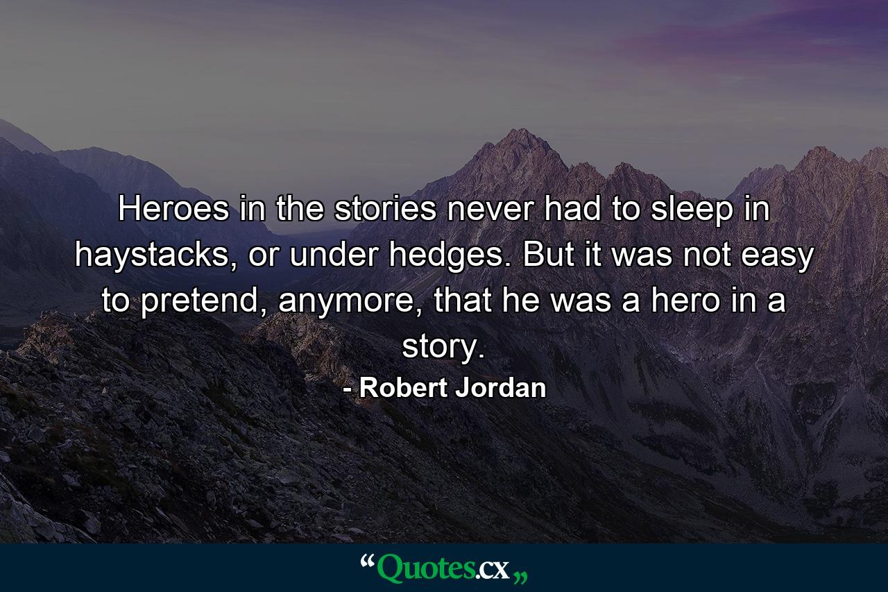 Heroes in the stories never had to sleep in haystacks, or under hedges. But it was not easy to pretend, anymore, that he was a hero in a story. - Quote by Robert Jordan