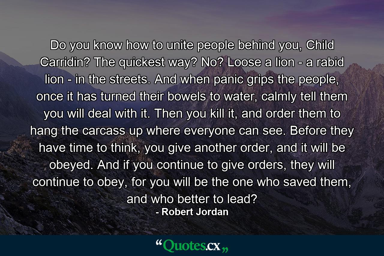 Do you know how to unite people behind you, Child Carridin? The quickest way? No? Loose a lion - a rabid lion - in the streets. And when panic grips the people, once it has turned their bowels to water, calmly tell them you will deal with it. Then you kill it, and order them to hang the carcass up where everyone can see. Before they have time to think, you give another order, and it will be obeyed. And if you continue to give orders, they will continue to obey, for you will be the one who saved them, and who better to lead? - Quote by Robert Jordan