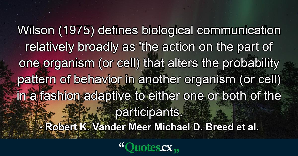 Wilson (1975) defines biological communication relatively broadly as 'the action on the part of one organism (or cell) that alters the probability pattern of behavior in another organism (or cell) in a fashion adaptive to either one or both of the participants. - Quote by Robert K. Vander Meer Michael D. Breed et al.