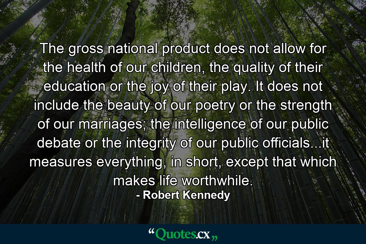 The gross national product does not allow for the health of our children, the quality of their education or the joy of their play. It does not include the beauty of our poetry or the strength of our marriages; the intelligence of our public debate or the integrity of our public officials...it measures everything, in short, except that which makes life worthwhile. - Quote by Robert Kennedy