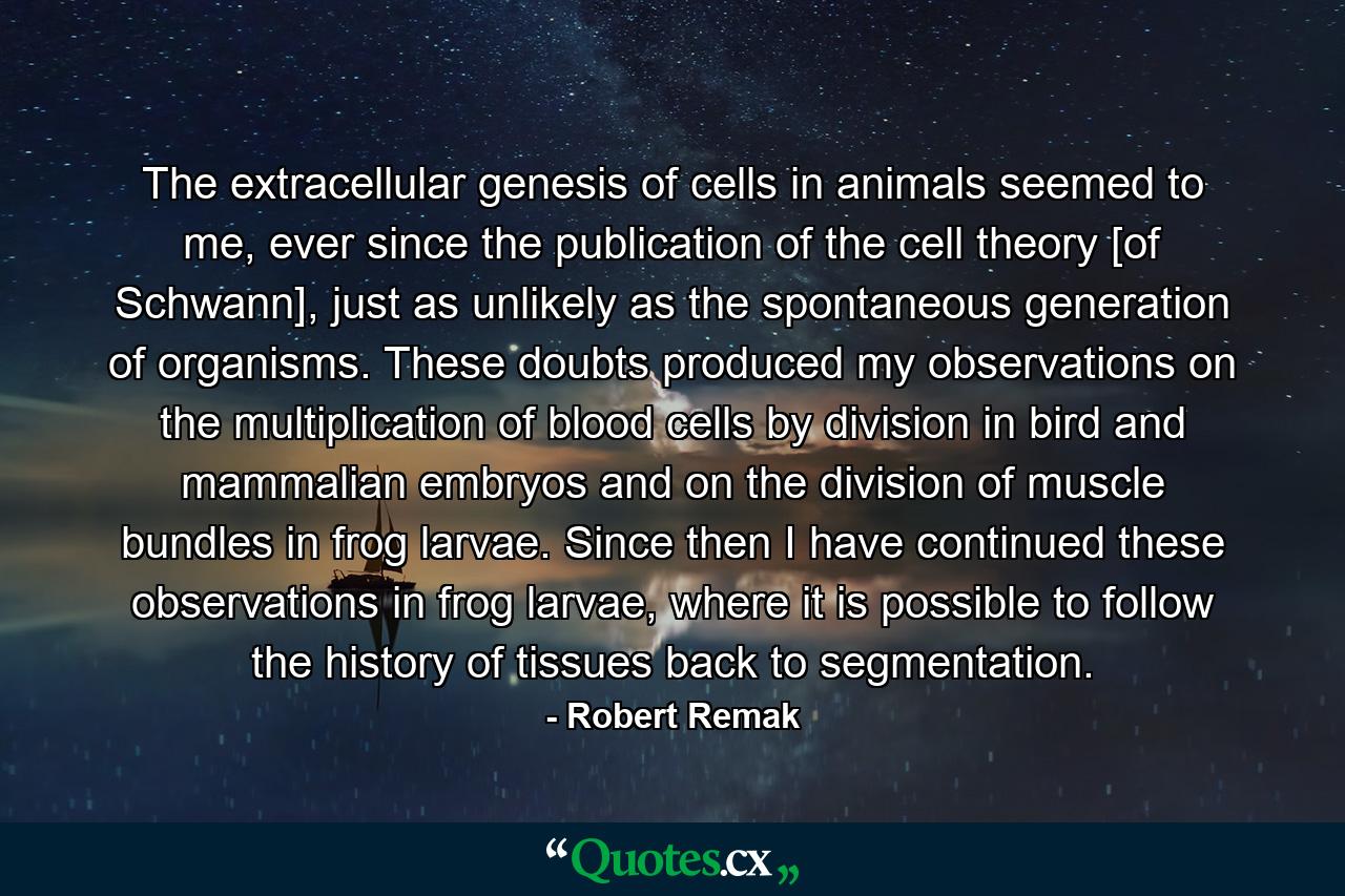 The extracellular genesis of cells in animals seemed to me, ever since the publication of the cell theory [of Schwann], just as unlikely as the spontaneous generation of organisms. These doubts produced my observations on the multiplication of blood cells by division in bird and mammalian embryos and on the division of muscle bundles in frog larvae. Since then I have continued these observations in frog larvae, where it is possible to follow the history of tissues back to segmentation. - Quote by Robert Remak