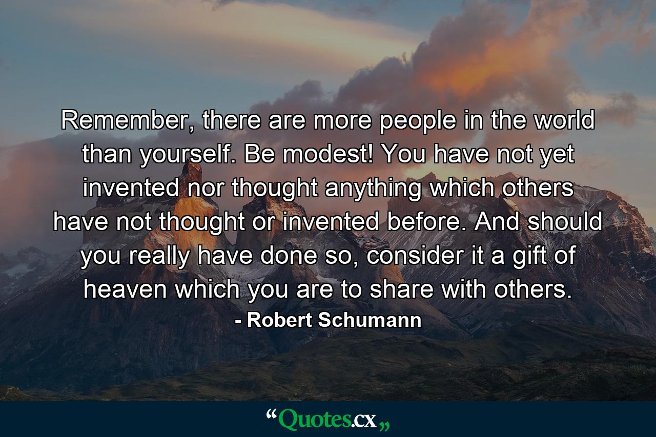 Remember, there are more people in the world than yourself. Be modest! You have not yet invented nor thought anything which others have not thought or invented before. And should you really have done so, consider it a gift of heaven which you are to share with others. - Quote by Robert Schumann