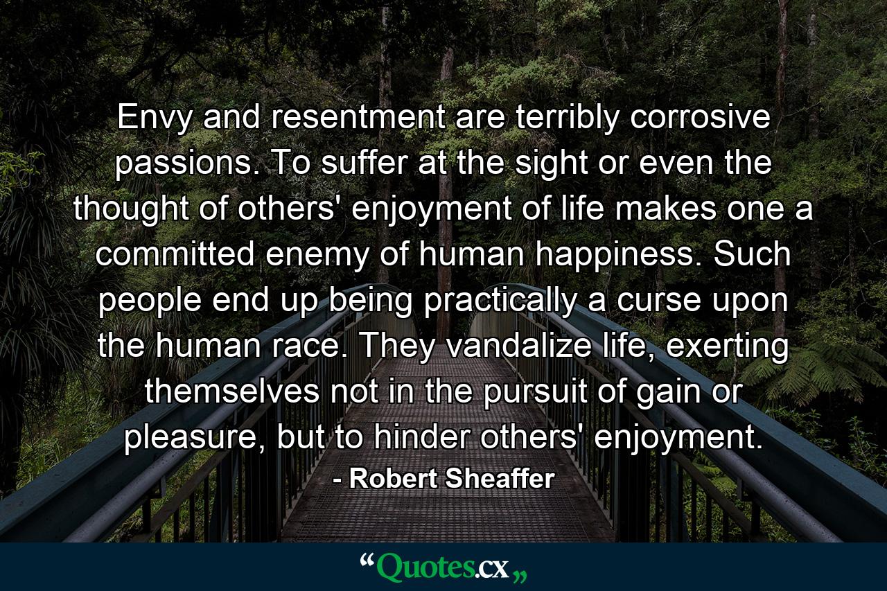 Envy and resentment are terribly corrosive passions. To suffer at the sight or even the thought of others' enjoyment of life makes one a committed enemy of human happiness. Such people end up being practically a curse upon the human race. They vandalize life, exerting themselves not in the pursuit of gain or pleasure, but to hinder others' enjoyment. - Quote by Robert Sheaffer