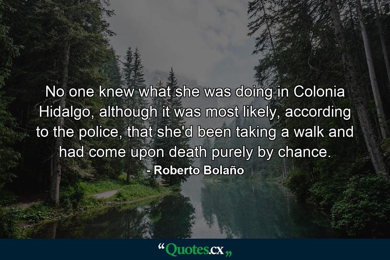 No one knew what she was doing in Colonia Hidalgo, although it was most likely, according to the police, that she'd been taking a walk and had come upon death purely by chance. - Quote by Roberto Bolaño