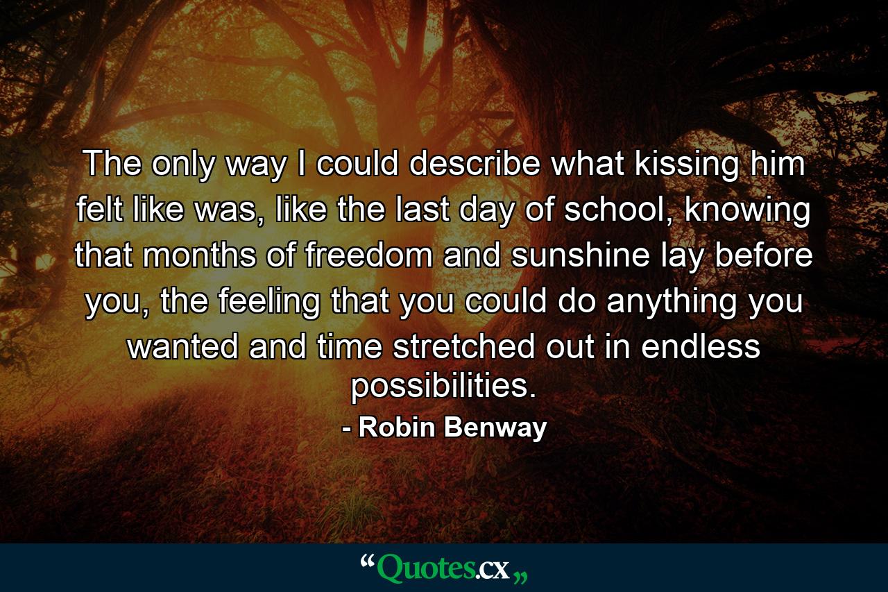 The only way I could describe what kissing him felt like was, like the last day of school, knowing that months of freedom and sunshine lay before you, the feeling that you could do anything you wanted and time stretched out in endless possibilities. - Quote by Robin Benway