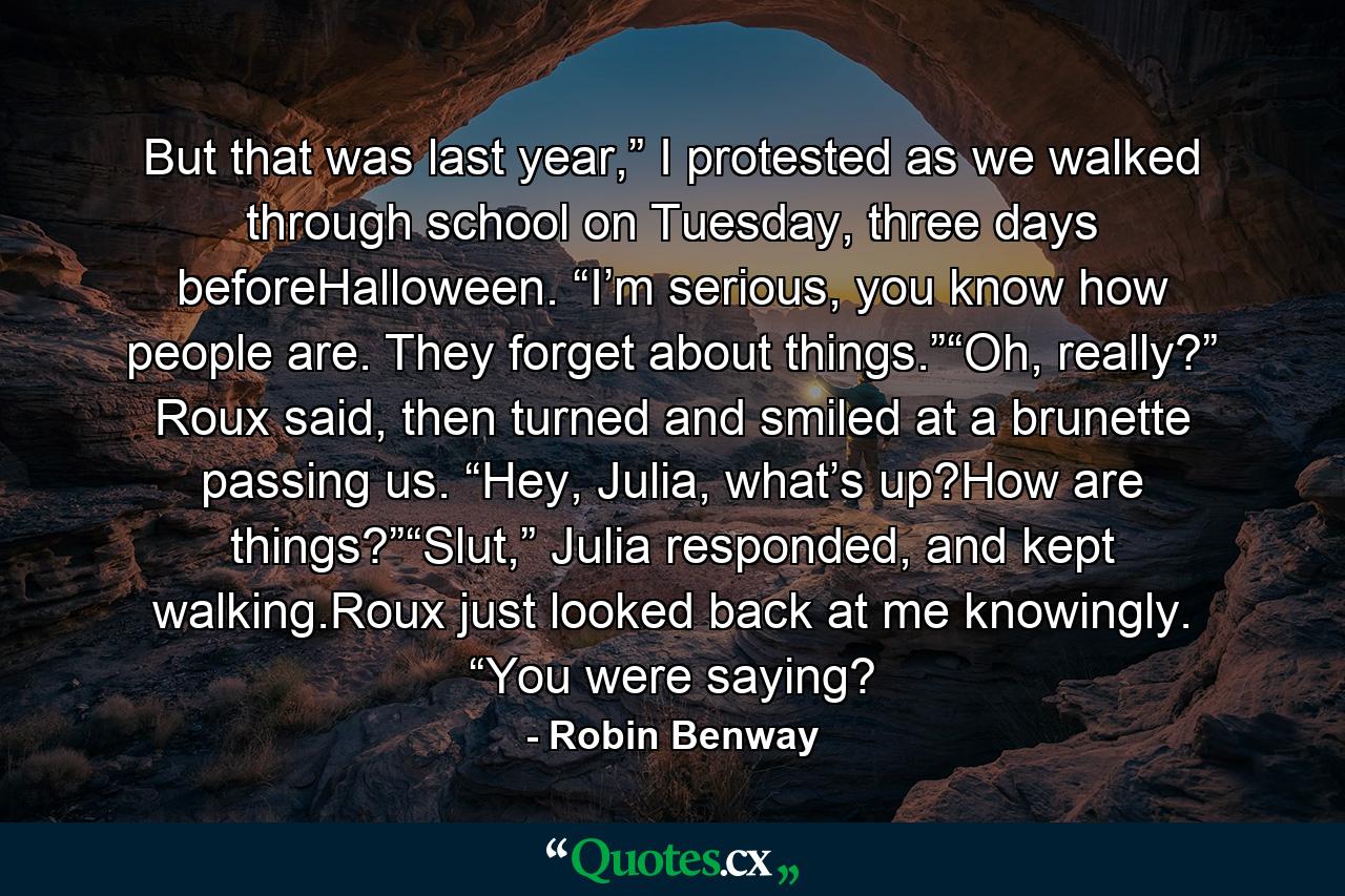 But that was last year,” I protested as we walked through school on Tuesday, three days beforeHalloween. “I’m serious, you know how people are. They forget about things.”“Oh, really?” Roux said, then turned and smiled at a brunette passing us. “Hey, Julia, what’s up?How are things?”“Slut,” Julia responded, and kept walking.Roux just looked back at me knowingly. “You were saying? - Quote by Robin Benway