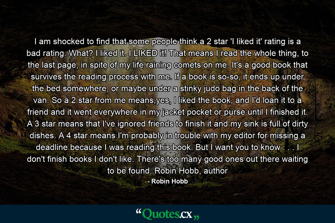 I am shocked to find that some people think a 2 star 'I liked it' rating is a bad rating. What? I liked it. I LIKED it! That means I read the whole thing, to the last page, in spite of my life raining comets on me. It's a good book that survives the reading process with me. If a book is so-so, it ends up under the bed somewhere, or maybe under a stinky judo bag in the back of the van. So a 2 star from me means,yes, I liked the book, and I'd loan it to a friend and it went everywhere in my jacket pocket or purse until I finished it. A 3 star means that I've ignored friends to finish it and my sink is full of dirty dishes. A 4 star means I'm probably in trouble with my editor for missing a deadline because I was reading this book. But I want you to know . . . I don't finish books I don't like. There's too many good ones out there waiting to be found. Robin Hobb, author - Quote by Robin Hobb