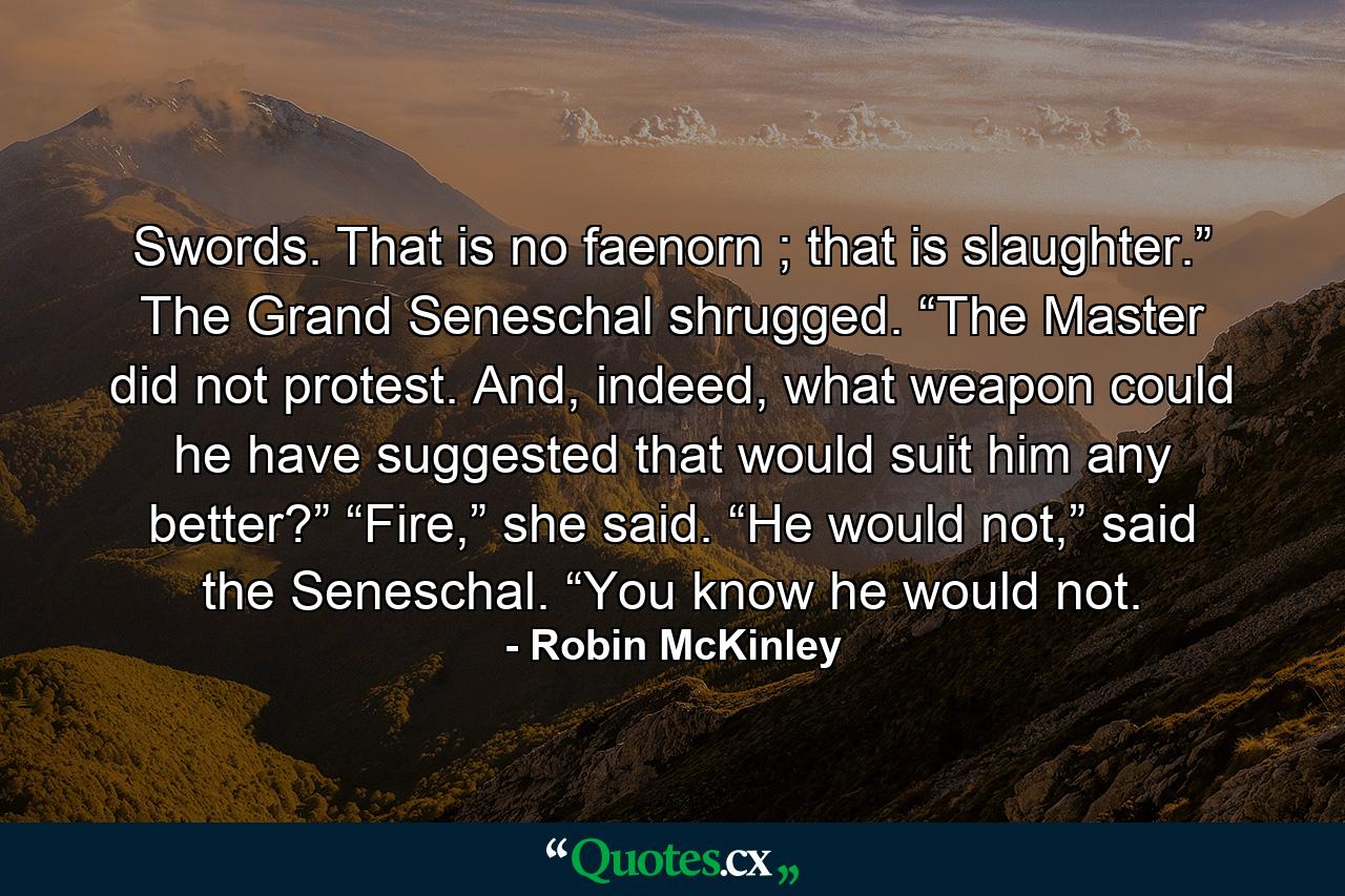 Swords. That is no faenorn ; that is slaughter.” The Grand Seneschal shrugged. “The Master did not protest. And, indeed, what weapon could he have suggested that would suit him any better?” “Fire,” she said. “He would not,” said the Seneschal. “You know he would not. - Quote by Robin McKinley