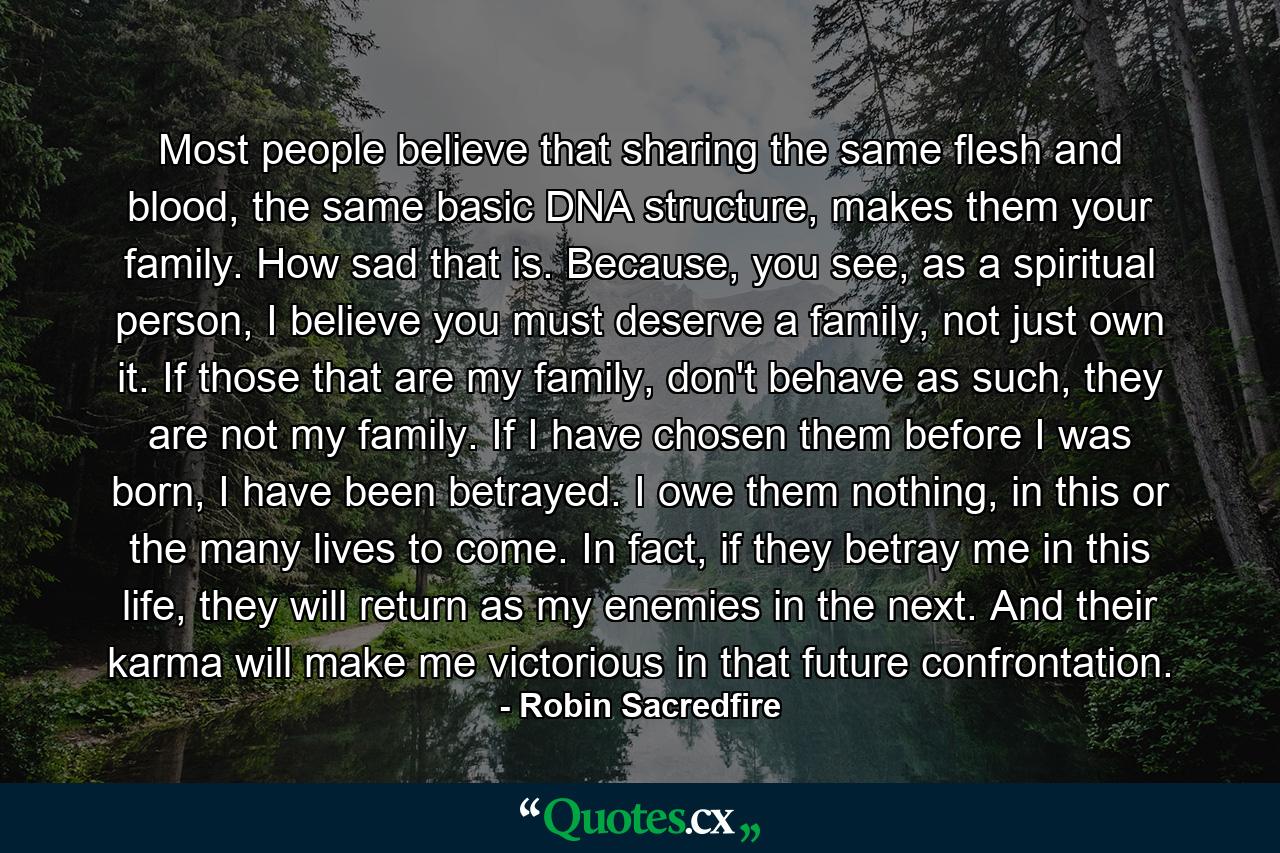 Most people believe that sharing the same flesh and blood, the same basic DNA structure, makes them your family. How sad that is. Because, you see, as a spiritual person, I believe you must deserve a family, not just own it. If those that are my family, don't behave as such, they are not my family. If I have chosen them before I was born, I have been betrayed. I owe them nothing, in this or the many lives to come. In fact, if they betray me in this life, they will return as my enemies in the next. And their karma will make me victorious in that future confrontation. - Quote by Robin Sacredfire