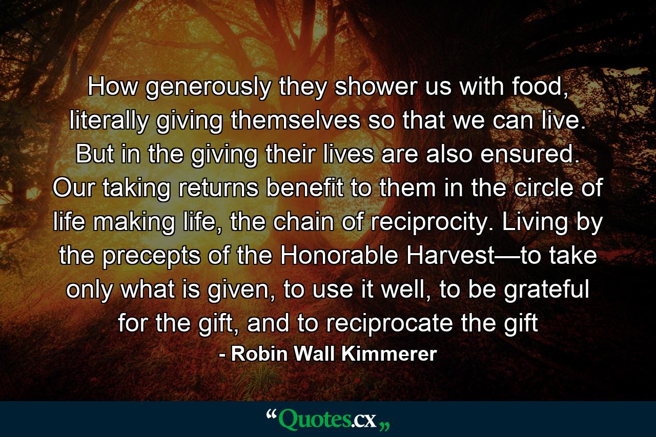 How generously they shower us with food, literally giving themselves so that we can live. But in the giving their lives are also ensured. Our taking returns benefit to them in the circle of life making life, the chain of reciprocity. Living by the precepts of the Honorable Harvest—to take only what is given, to use it well, to be grateful for the gift, and to reciprocate the gift - Quote by Robin Wall Kimmerer