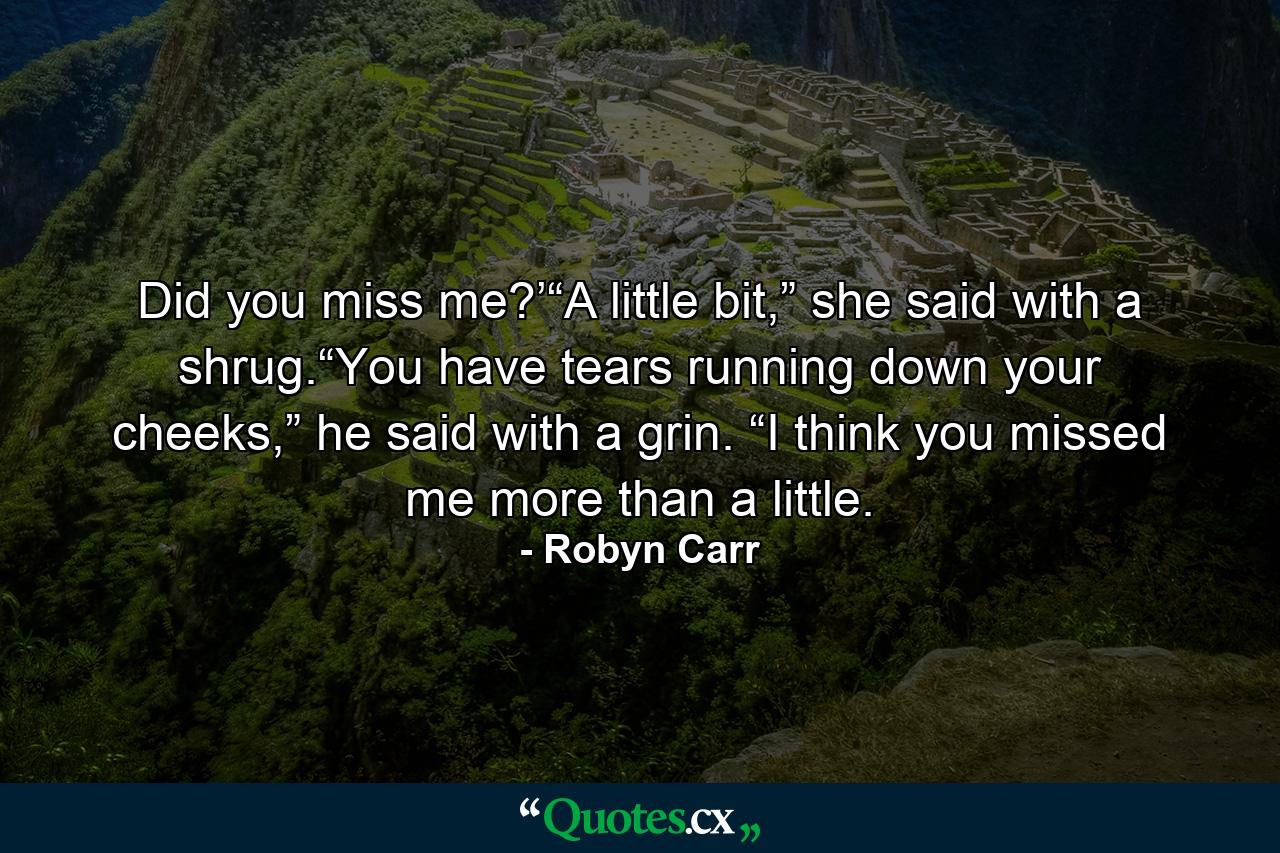 Did you miss me?’“A little bit,” she said with a shrug.“You have tears running down your cheeks,” he said with a grin. “I think you missed me more than a little. - Quote by Robyn Carr