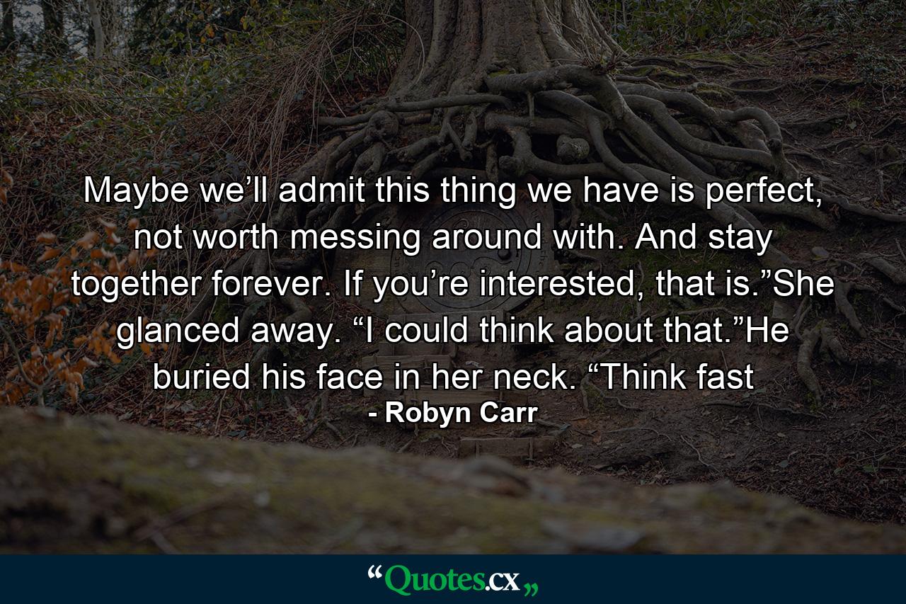 Maybe we’ll admit this thing we have is perfect, not worth messing around with. And stay together forever. If you’re interested, that is.”She glanced away. “I could think about that.”He buried his face in her neck. “Think fast - Quote by Robyn Carr