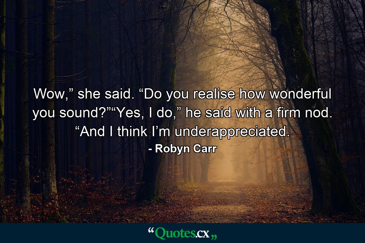 Wow,” she said. “Do you realise how wonderful you sound?”“Yes, I do,” he said with a firm nod. “And I think I’m underappreciated. - Quote by Robyn Carr