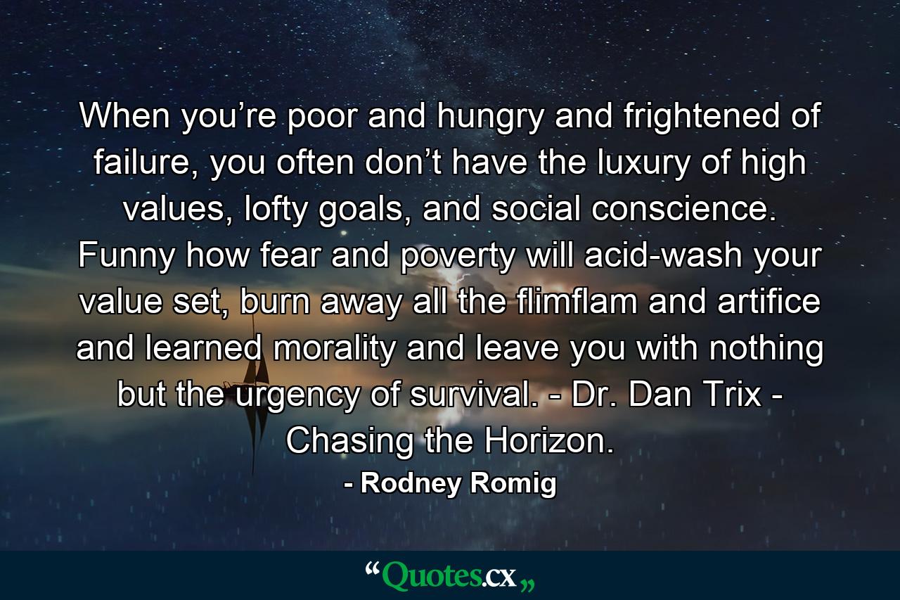 When you’re poor and hungry and frightened of failure, you often don’t have the luxury of high values, lofty goals, and social conscience. Funny how fear and poverty will acid-wash your value set, burn away all the flimflam and artifice and learned morality and leave you with nothing but the urgency of survival. - Dr. Dan Trix - Chasing the Horizon. - Quote by Rodney Romig