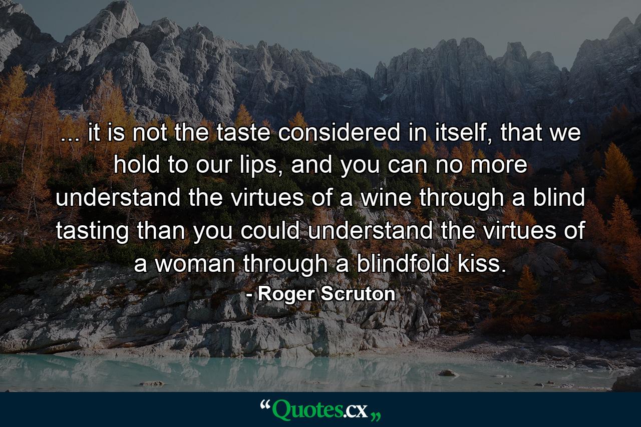 ... it is not the taste considered in itself, that we hold to our lips, and you can no more understand the virtues of a wine through a blind tasting than you could understand the virtues of a woman through a blindfold kiss. - Quote by Roger Scruton