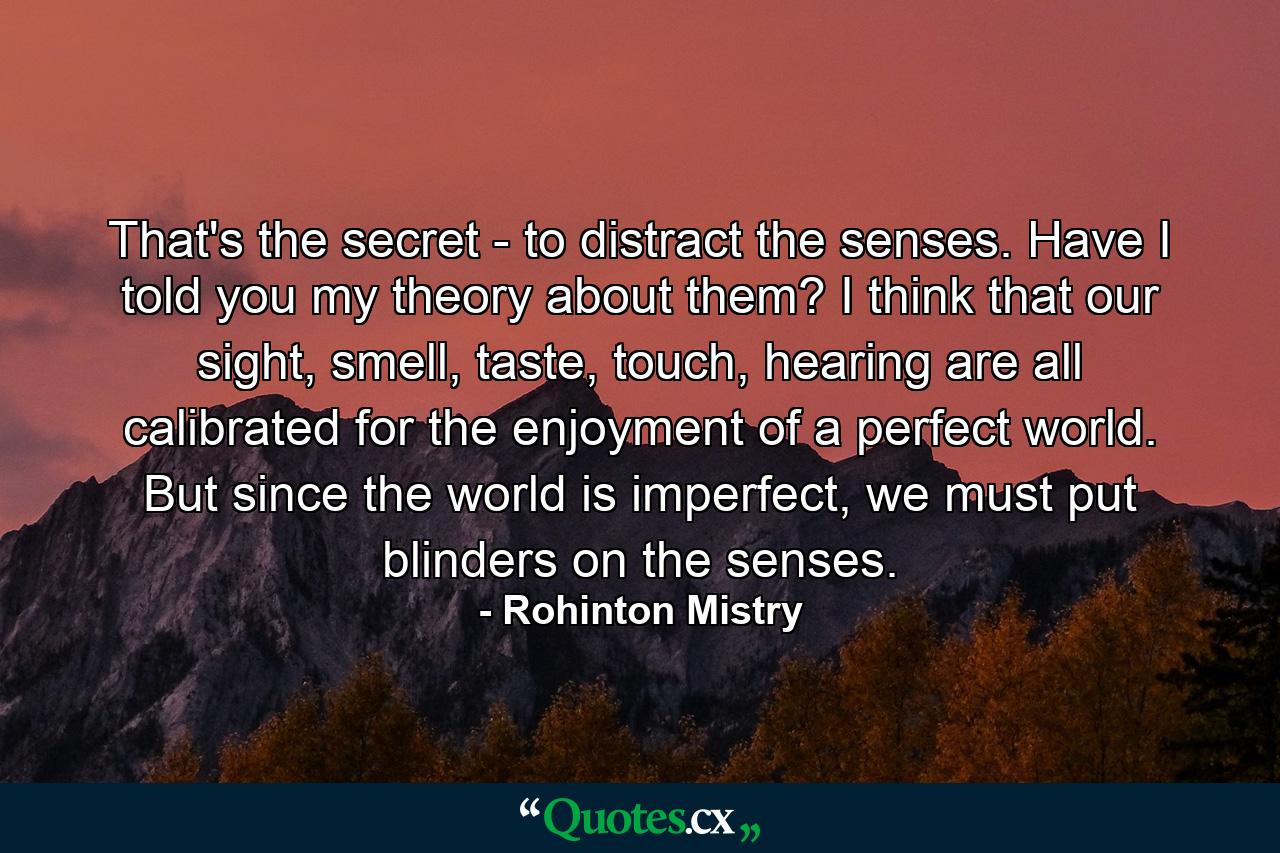 That's the secret - to distract the senses. Have I told you my theory about them? I think that our sight, smell, taste, touch, hearing are all calibrated for the enjoyment of a perfect world. But since the world is imperfect, we must put blinders on the senses. - Quote by Rohinton Mistry