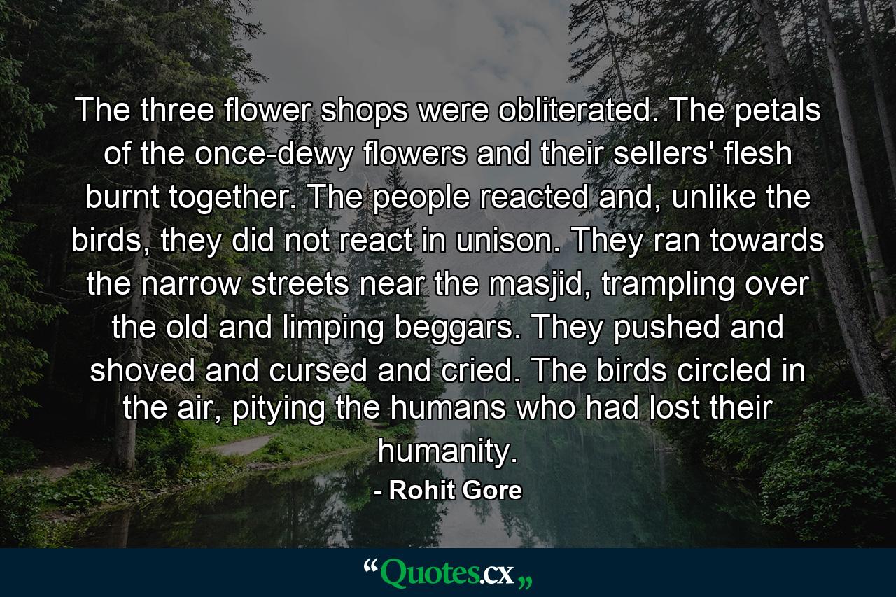 The three flower shops were obliterated. The petals of the once-dewy flowers and their sellers' flesh burnt together. The people reacted and, unlike the birds, they did not react in unison. They ran towards the narrow streets near the masjid, trampling over the old and limping beggars. They pushed and shoved and cursed and cried. The birds circled in the air, pitying the humans who had lost their humanity. - Quote by Rohit Gore