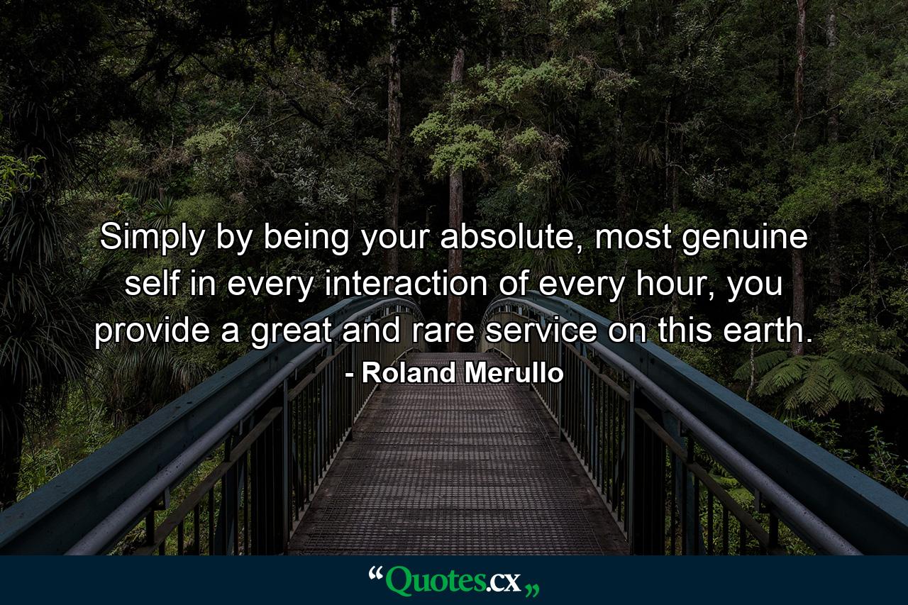 Simply by being your absolute, most genuine self in every interaction of every hour, you provide a great and rare service on this earth. - Quote by Roland Merullo