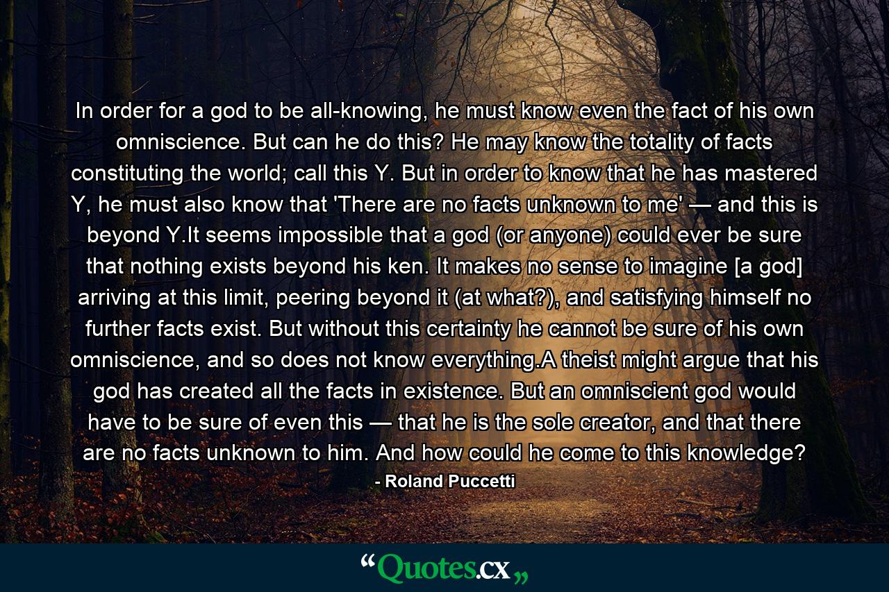 In order for a god to be all-knowing, he must know even the fact of his own omniscience. But can he do this? He may know the totality of facts constituting the world; call this Y. But in order to know that he has mastered Y, he must also know that 'There are no facts unknown to me' — and this is beyond Y.It seems impossible that a god (or anyone) could ever be sure that nothing exists beyond his ken. It makes no sense to imagine [a god] arriving at this limit, peering beyond it (at what?), and satisfying himself no further facts exist. But without this certainty he cannot be sure of his own omniscience, and so does not know everything.A theist might argue that his god has created all the facts in existence. But an omniscient god would have to be sure of even this — that he is the sole creator, and that there are no facts unknown to him. And how could he come to this knowledge? - Quote by Roland Puccetti