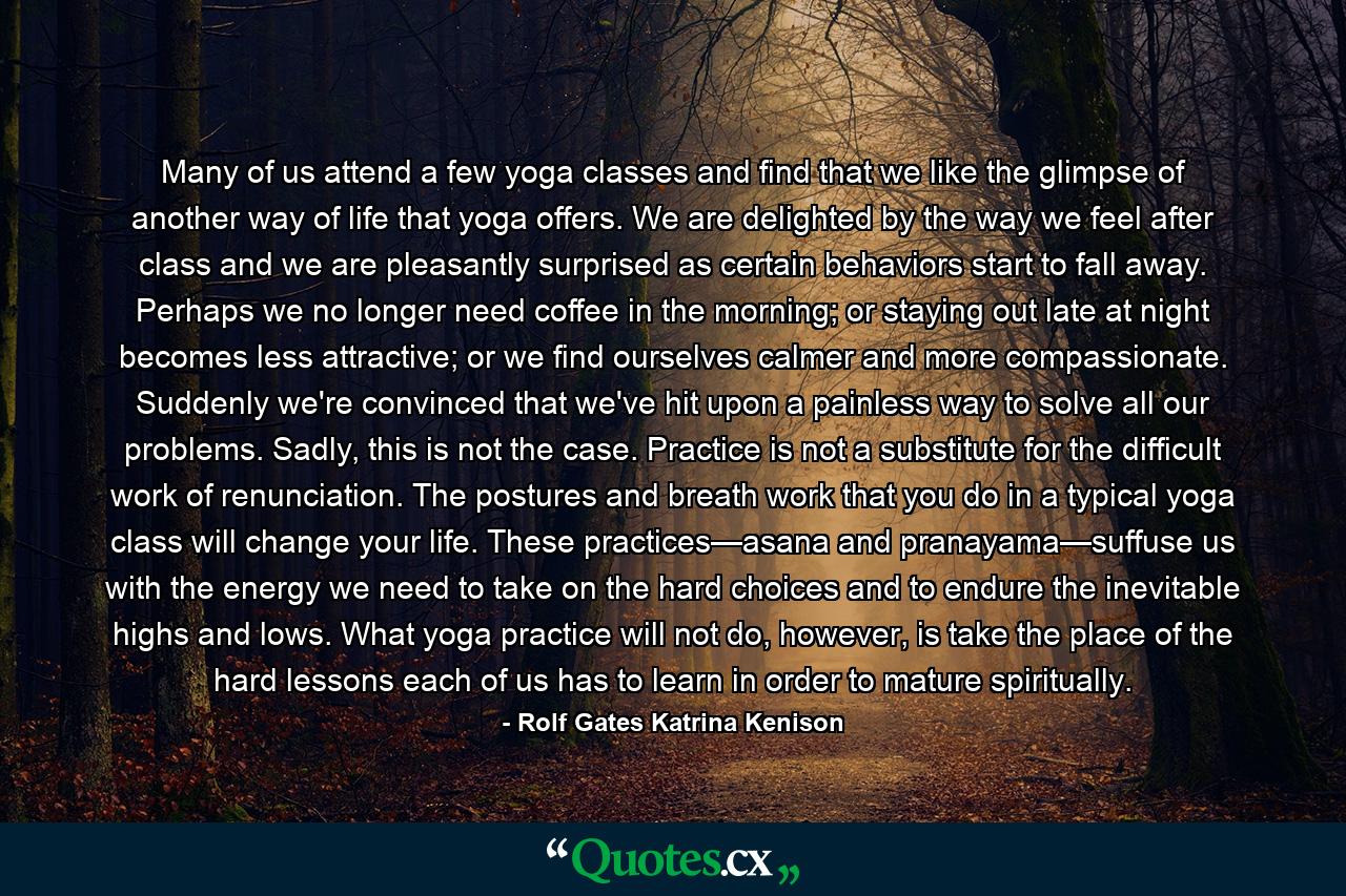 Many of us attend a few yoga classes and find that we like the glimpse of another way of life that yoga offers. We are delighted by the way we feel after class and we are pleasantly surprised as certain behaviors start to fall away. Perhaps we no longer need coffee in the morning; or staying out late at night becomes less attractive; or we find ourselves calmer and more compassionate. Suddenly we're convinced that we've hit upon a painless way to solve all our problems. Sadly, this is not the case. Practice is not a substitute for the difficult work of renunciation. The postures and breath work that you do in a typical yoga class will change your life. These practices—asana and pranayama—suffuse us with the energy we need to take on the hard choices and to endure the inevitable highs and lows. What yoga practice will not do, however, is take the place of the hard lessons each of us has to learn in order to mature spiritually. - Quote by Rolf Gates Katrina Kenison