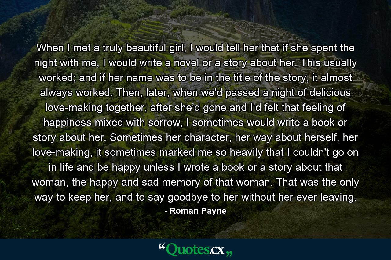 When I met a truly beautiful girl, I would tell her that if she spent the night with me, I would write a novel or a story about her. This usually worked; and if her name was to be in the title of the story, it almost always worked. Then, later, when we'd passed a night of delicious love-making together, after she’d gone and I’d felt that feeling of happiness mixed with sorrow, I sometimes would write a book or story about her. Sometimes her character, her way about herself, her love-making, it sometimes marked me so heavily that I couldn't go on in life and be happy unless I wrote a book or a story about that woman, the happy and sad memory of that woman. That was the only way to keep her, and to say goodbye to her without her ever leaving. - Quote by Roman Payne