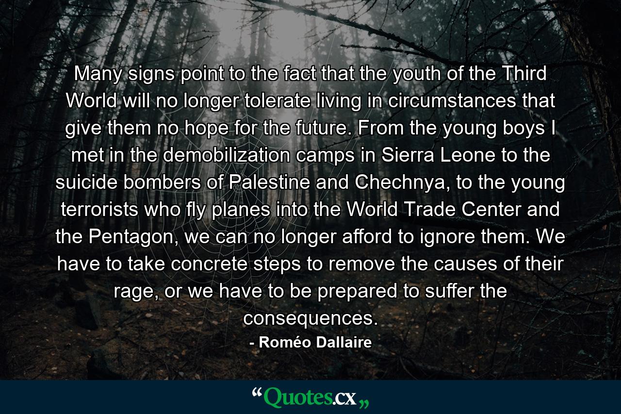 Many signs point to the fact that the youth of the Third World will no longer tolerate living in circumstances that give them no hope for the future. From the young boys I met in the demobilization camps in Sierra Leone to the suicide bombers of Palestine and Chechnya, to the young terrorists who fly planes into the World Trade Center and the Pentagon, we can no longer afford to ignore them. We have to take concrete steps to remove the causes of their rage, or we have to be prepared to suffer the consequences. - Quote by Roméo Dallaire