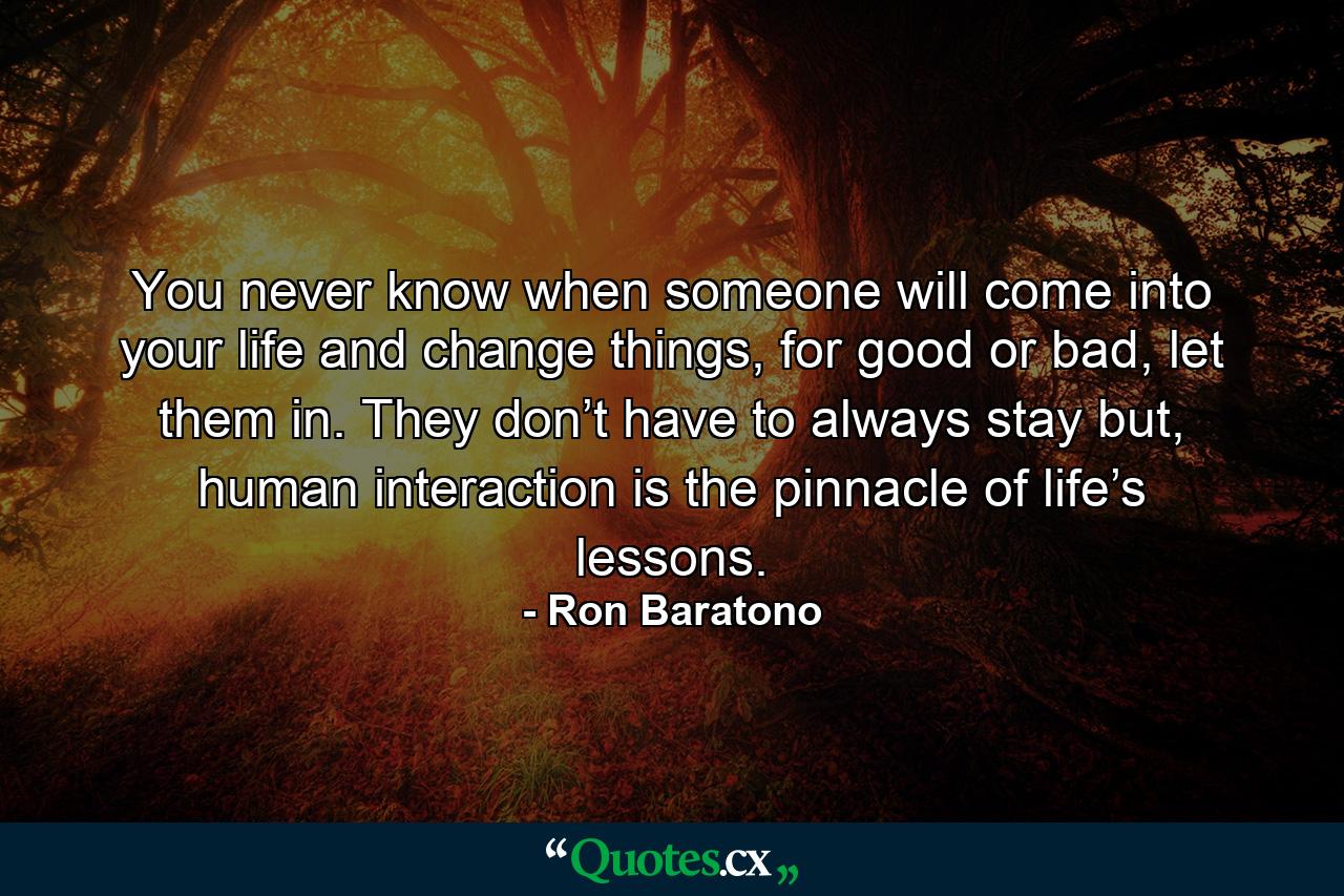 You never know when someone will come into your life and change things, for good or bad, let them in. They don’t have to always stay but, human interaction is the pinnacle of life’s lessons. - Quote by Ron Baratono