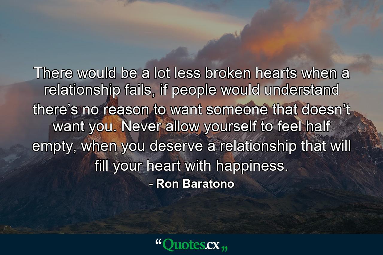 There would be a lot less broken hearts when a relationship fails, if people would understand there’s no reason to want someone that doesn’t want you. Never allow yourself to feel half empty, when you deserve a relationship that will fill your heart with happiness. - Quote by Ron Baratono